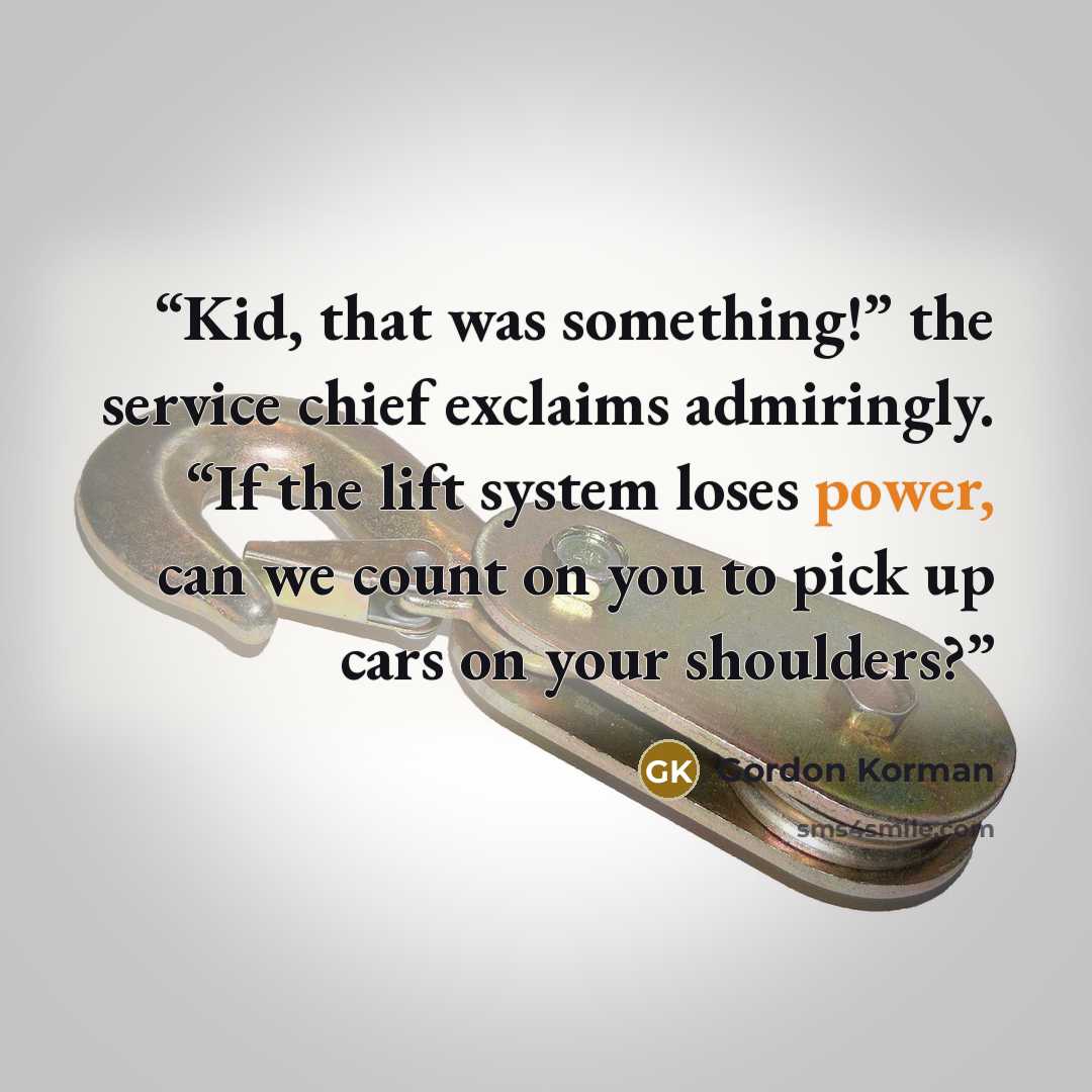 “Kid, that was something!” the service chief exclaims admiringly. “If the lift system loses power, can we count on you to pick up cars on your shoulders?” quote by Gordon Korman