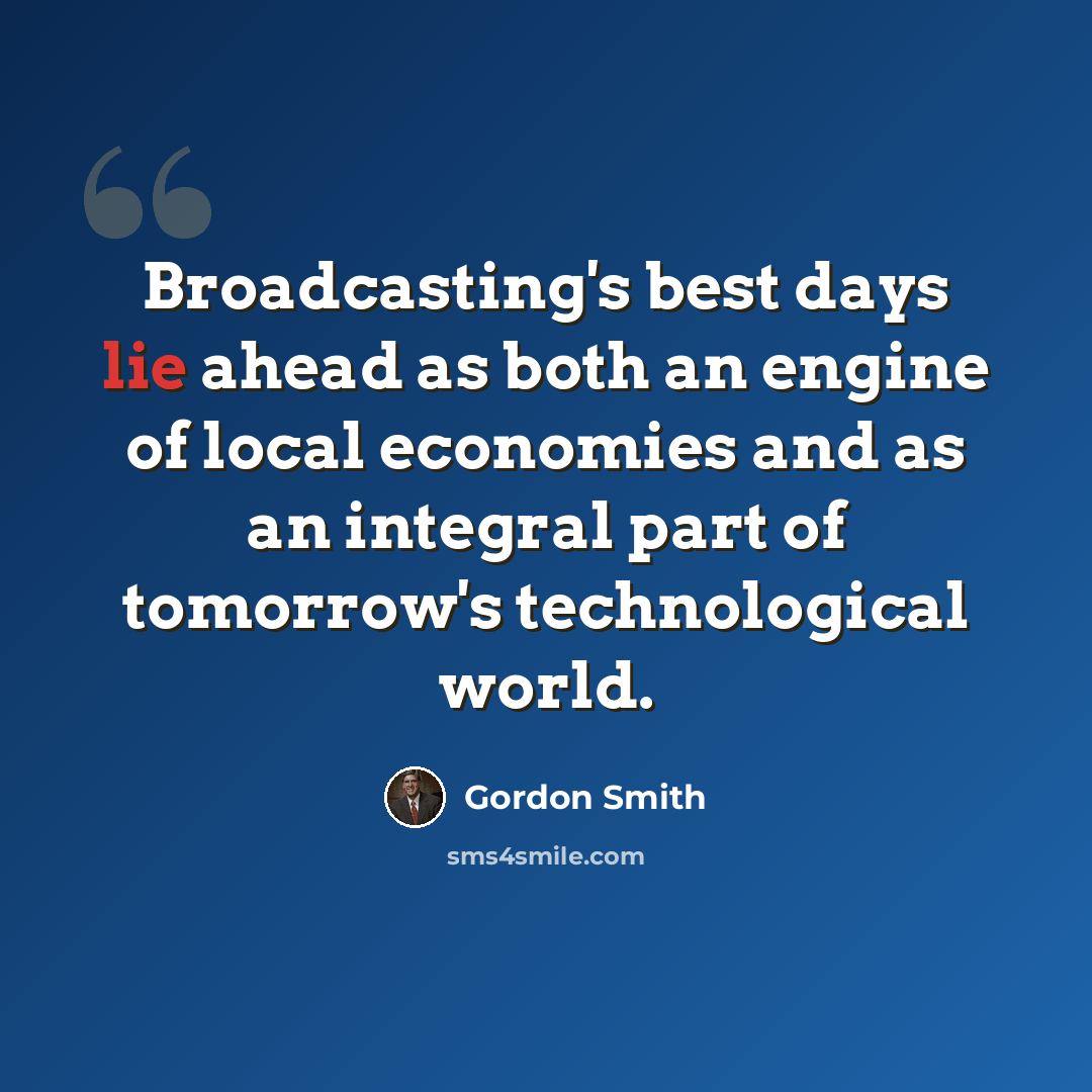“Broadcasting's best days lie ahead as both an engine of local economies and as an integral part of tomorrow's technological world.” quote by Gordon Smith