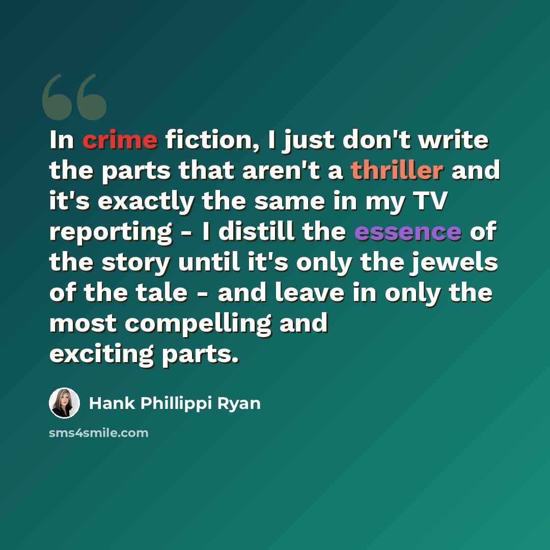 “In crime fiction, I just don't write the parts that aren't a thriller and it's exactly the same in my TV reporting - I distill the essence of the story until it's only the jewels of the tale - and leave in only the most compelling and exciting parts.” quote by Hank Phillippi Ryan