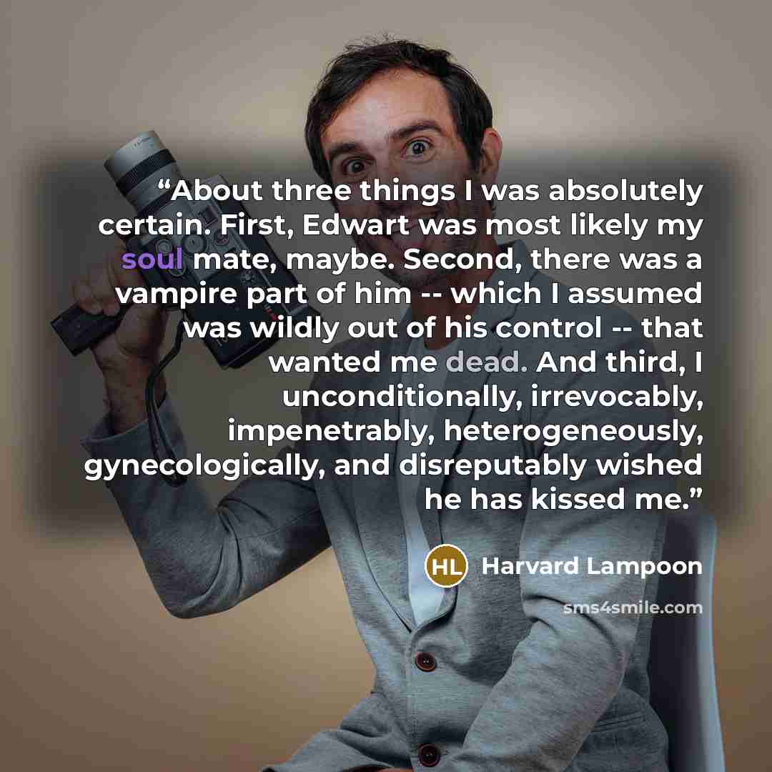 “About three things I was absolutely certain. First, Edwart was most likely my soul mate, maybe. Second, there was a vampire part of him -- which I assumed was wildly out of his control -- that wanted me dead. And third, I unconditionally, irrevocably, impenetrably, heterogeneously…” quote by Harvard Lampoon