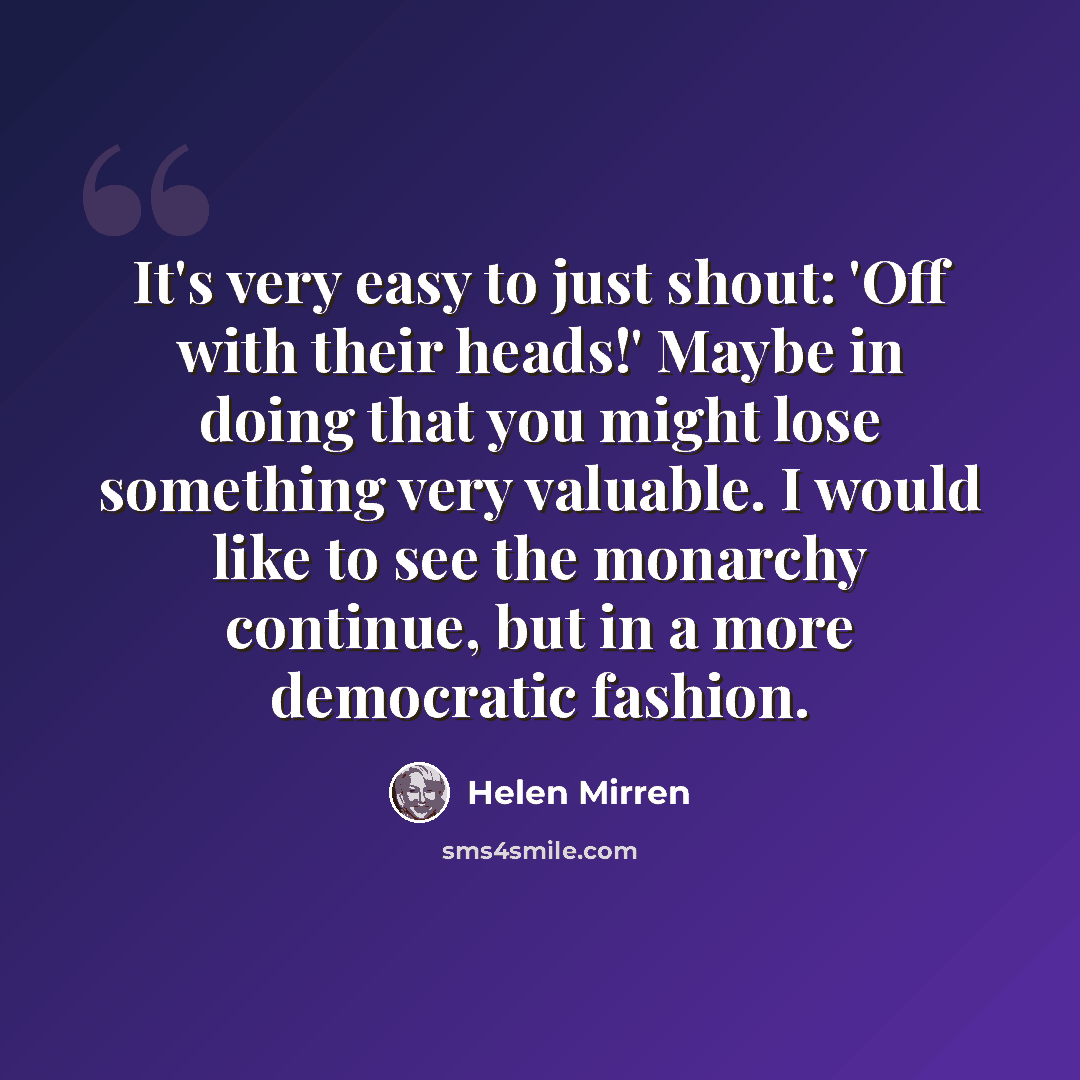 “It's very easy to just shout: 'Off with their heads!' Maybe in doing that you might lose something very valuable. I would like to see the monarchy continue, but in a more democratic fashion.” quote by Helen Mirren