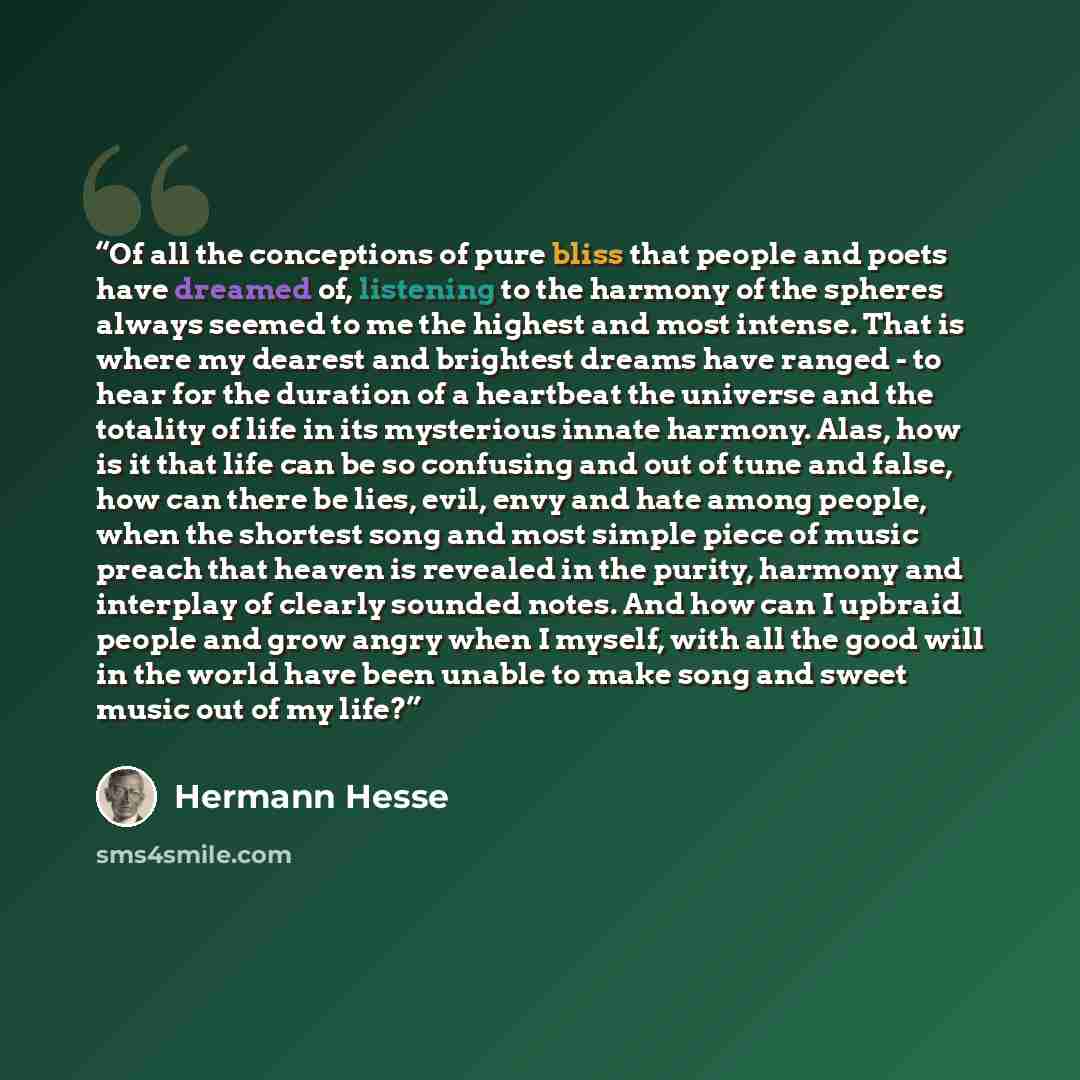 “Of all the conceptions of pure bliss that people and poets have dreamed of, listening to the harmony of the spheres always seemed to me the highest and most intense. That is where my dearest and brightest dreams have ranged - to hear for the duration of a heartbeat the universe and the totality of…” quote by Hermann Hesse