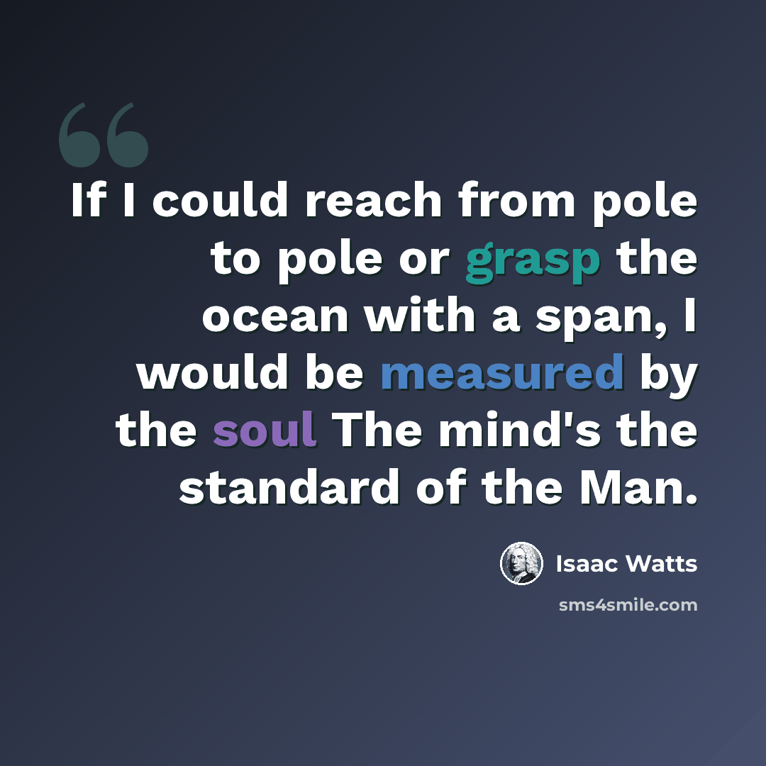 “If I could reach from pole to pole or grasp the ocean with a span, I would be measured by the soul The mind's the standard of the Man.” quote by Isaac Watts