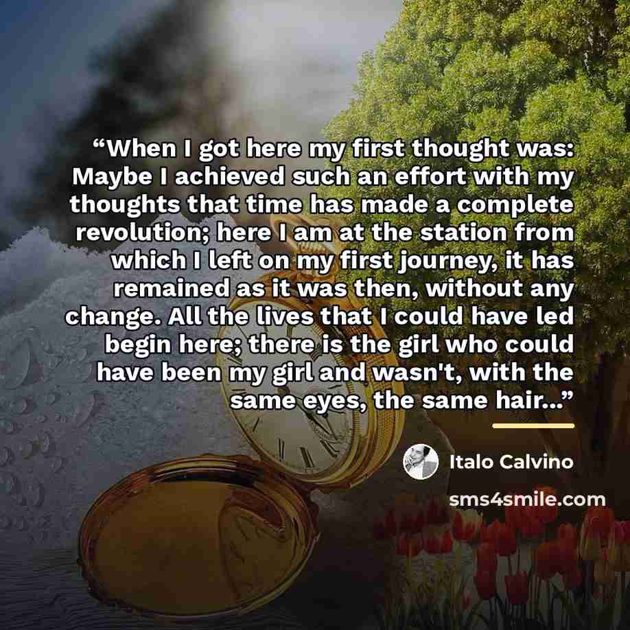 “When I got here my first thought was: Maybe I achieved such an effort with my thoughts that time has made a complete revolution; here I am at the station from which I left on my first journey, it has remained as it was then, without any change. All the lives that I could have led begin here; there…” quote by Italo Calvino