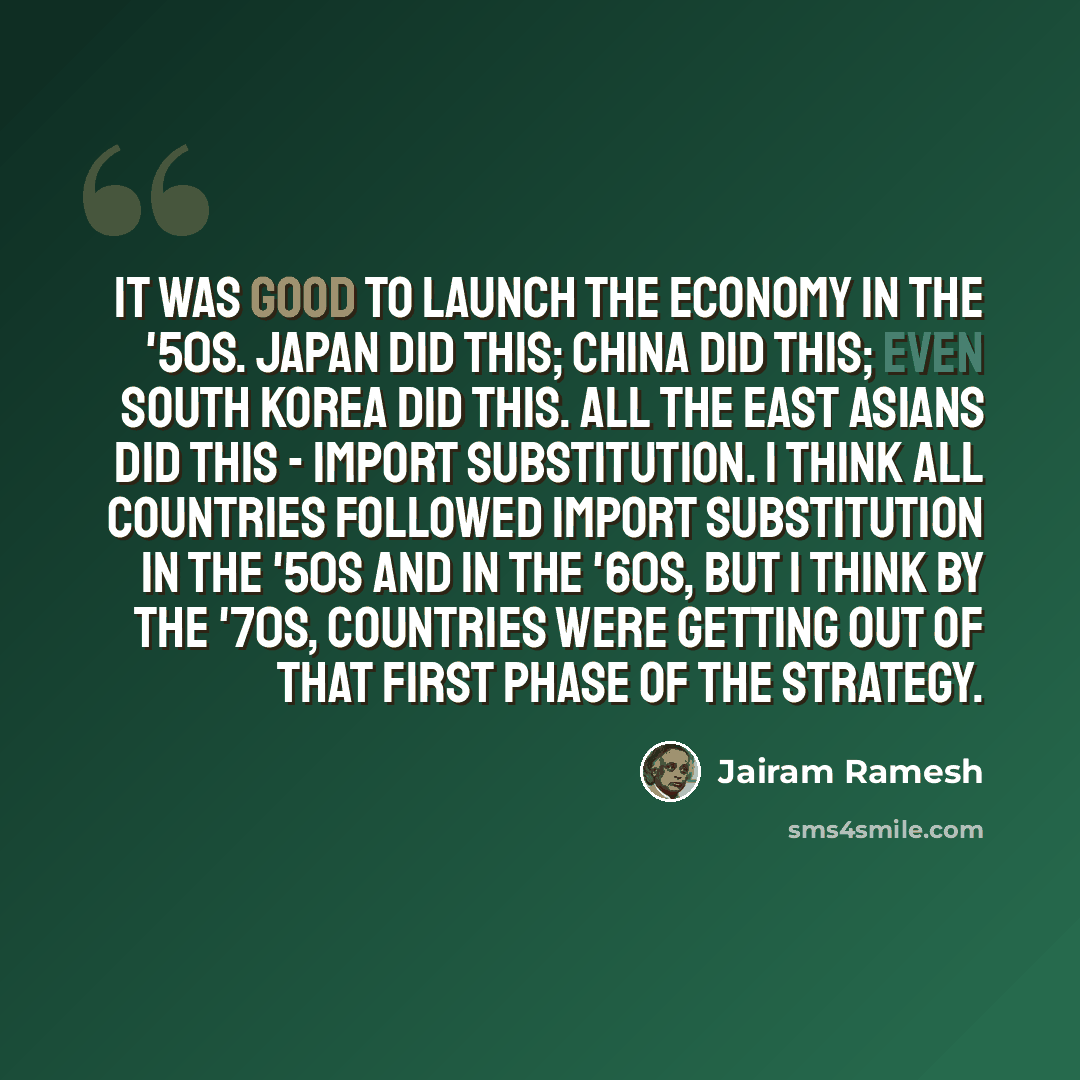 “It was good to launch the economy in the '50s. Japan did this; China did this; even South Korea did this. All the East Asians did this - import substitution. I think all countries followed import substitution in the '50s and in the '60s, but I think by the '70s, countries were getting out of that…” quote by Jairam Ramesh