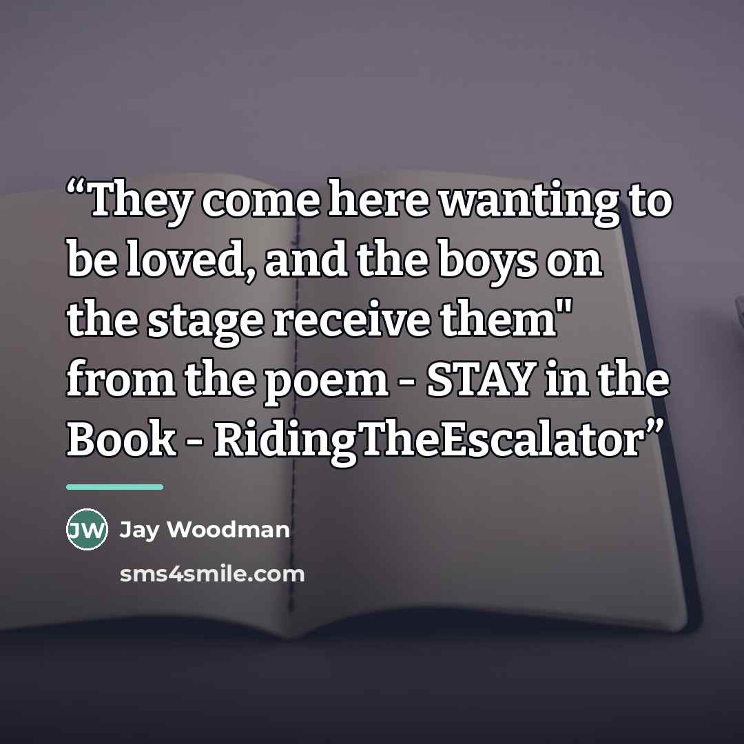 “They come here wanting to be loved, and the boys on the stage receive them" from the poem - STAY in the Book - RidingTheEscalator” quote by Jay Woodman
