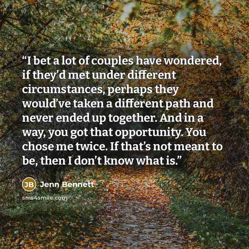 “I bet a lot of couples have wondered, if they’d met under different circumstances, perhaps they would’ve taken a different path and never ended up together. And in a way, you got that opportunity. You chose me twice. If that’s not meant to be, then I don’t know what is.” quote by Jenn Bennett