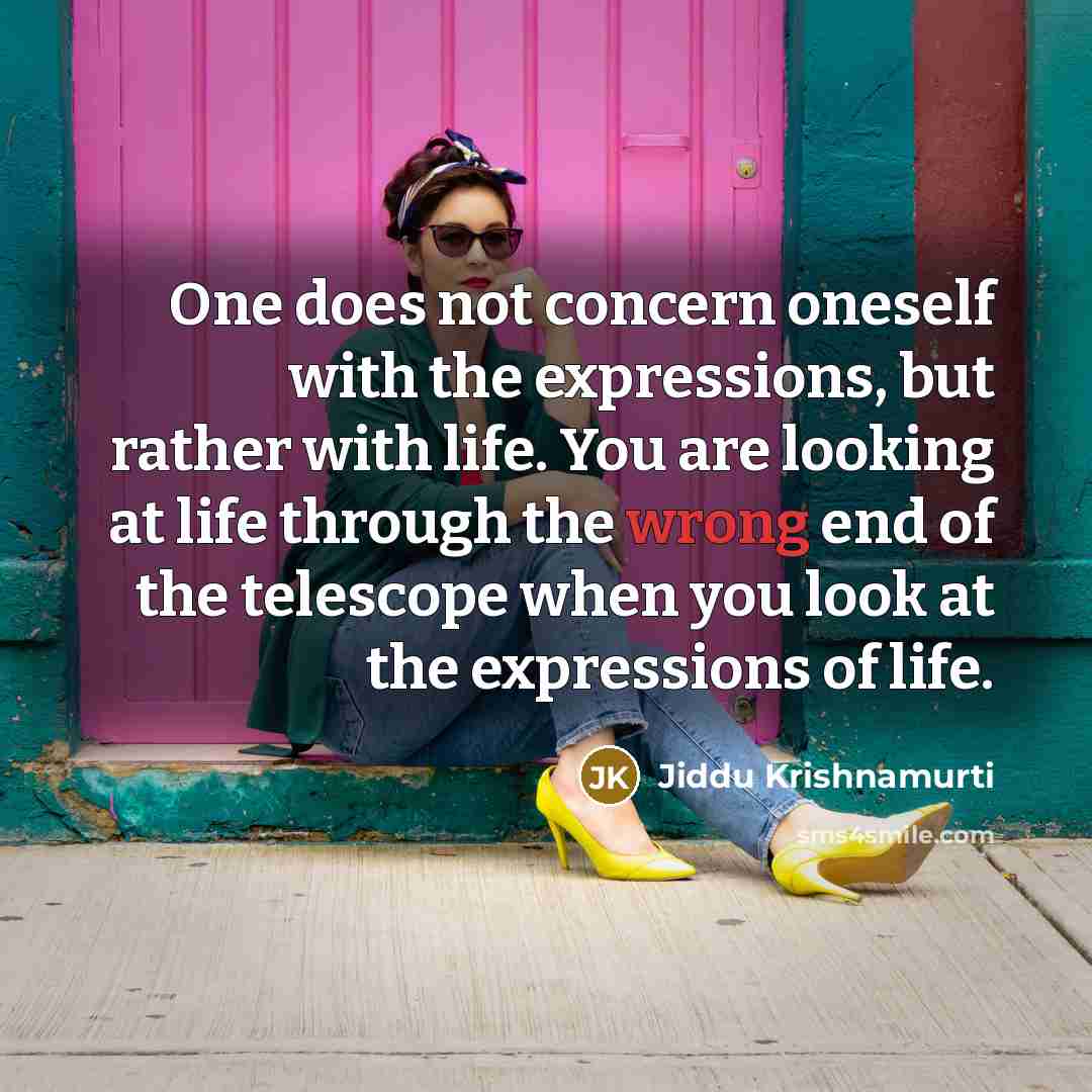 “One does not concern oneself with the expressions, but rather with life. You are looking at life through the wrong end of the telescope when you look at the expressions of life.” quote by Jiddu Krishnamurti