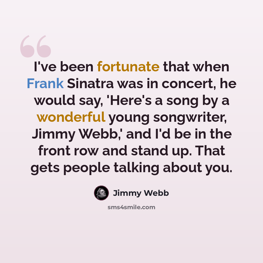 “I've been fortunate that when Frank Sinatra was in concert, he would say, 'Here's a song by a wonderful young songwriter, Jimmy Webb,' and I'd be in the front row and stand up. That gets people talking about you.” quote by Jimmy Webb