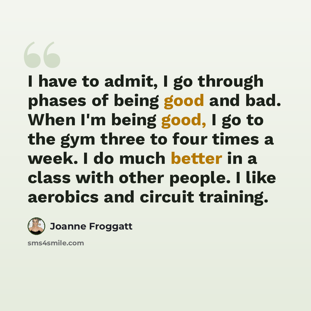 “I have to admit, I go through phases of being good and bad. When I'm being good, I go to the gym three to four times a week. I do much better in a class with other people. I like aerobics and circuit training.” quote by Joanne Froggatt