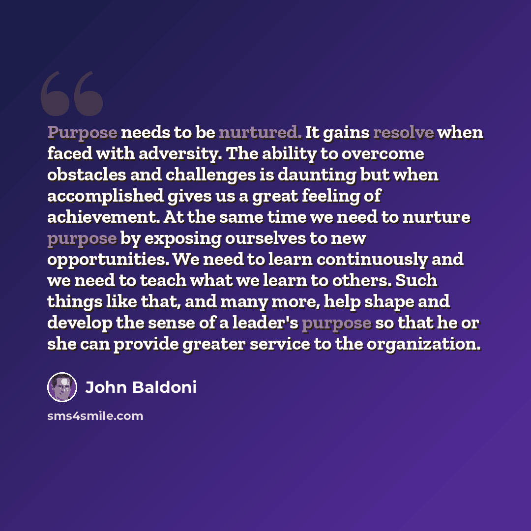 “Purpose needs to be nurtured. It gains resolve when faced with adversity. The ability to overcome obstacles and challenges is daunting but when accomplished gives us a great feeling of achievement. At the same time we need to nurture purpose by exposing ourselves to new opportunities. We need to…” quote by John Baldoni