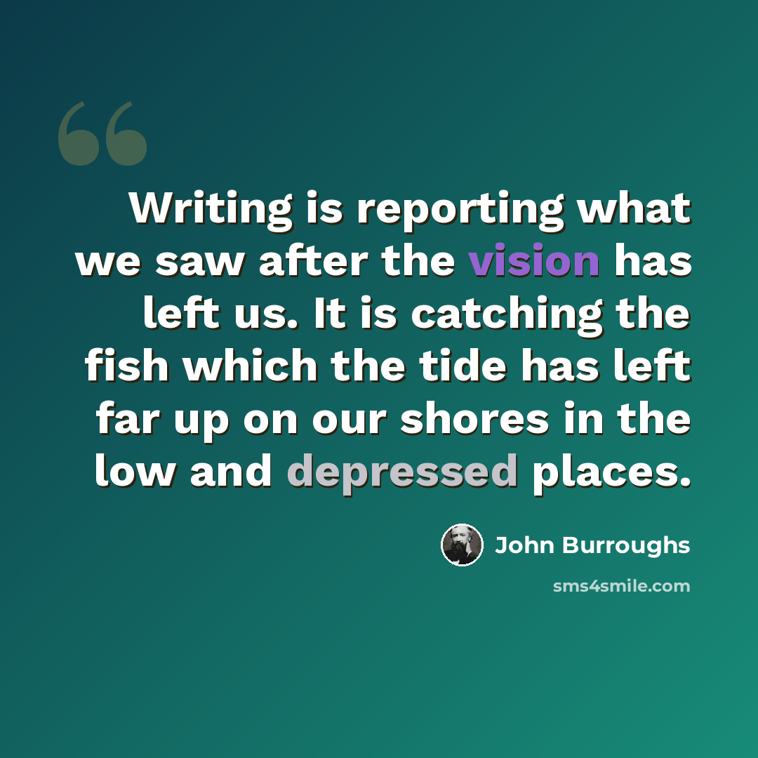 “Writing is reporting what we saw after the vision has left us. It is catching the fish which the tide has left far up on our shores in the low and depressed places.” quote by John Burroughs