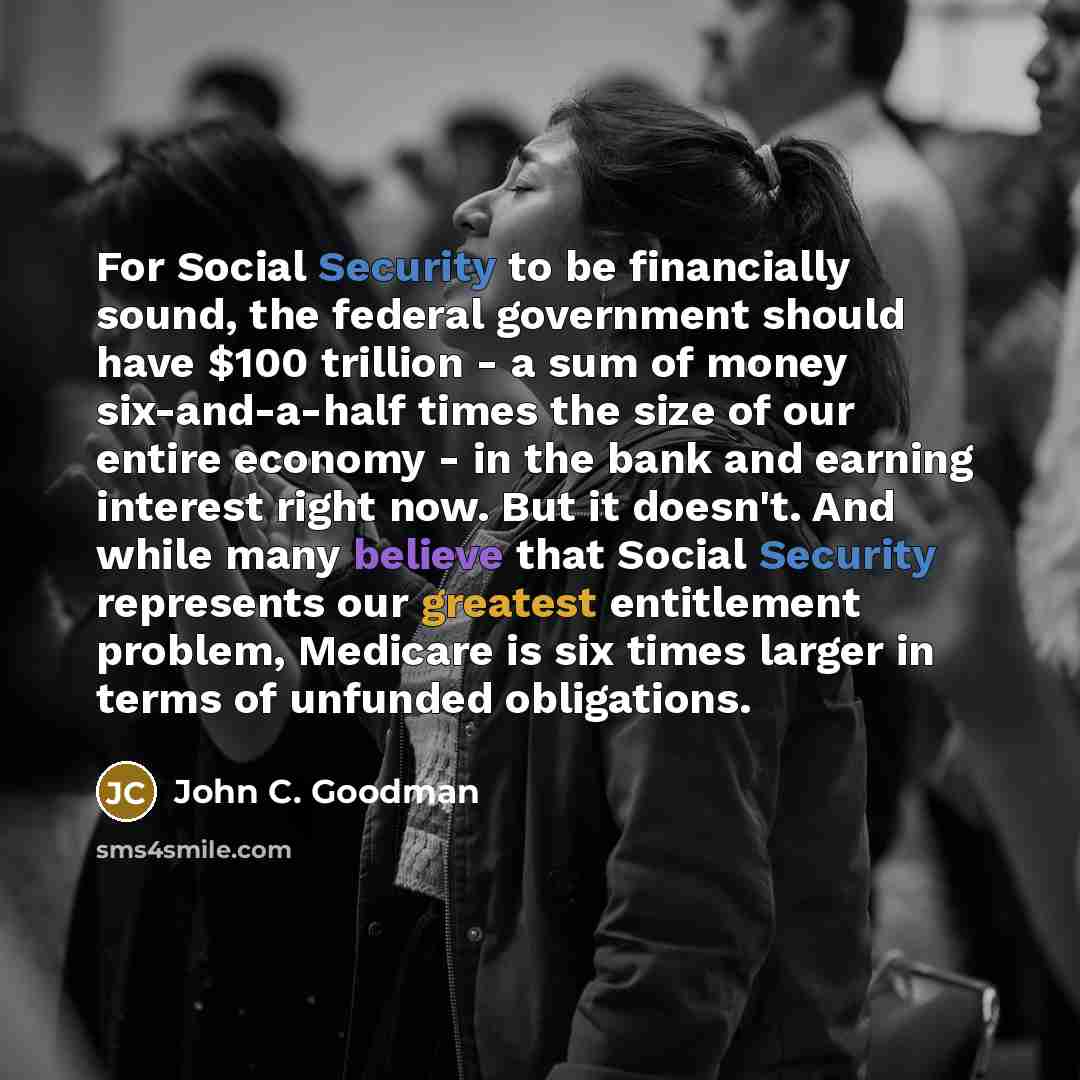 “For Social Security to be financially sound, the federal government should have $100 trillion - a sum of money six-and-a-half times the size of our entire economy - in the bank and earning interest right now. But it doesn't. And while many believe that Social Security represents our greatest…” quote by John C. Goodman