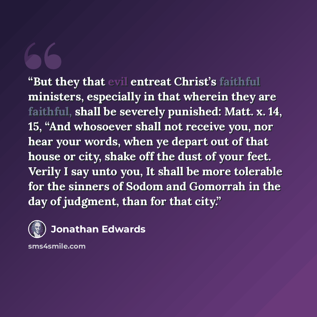 “But they that evil entreat Christ’s faithful ministers, especially in that wherein they are faithful, shall be severely punished: Matt. x. 14, 15, “And whosoever shall not receive you, nor hear your words, when ye depart out of that house or city, shake off the dust of your feet. Verily I say unto…” quote by Jonathan Edwards