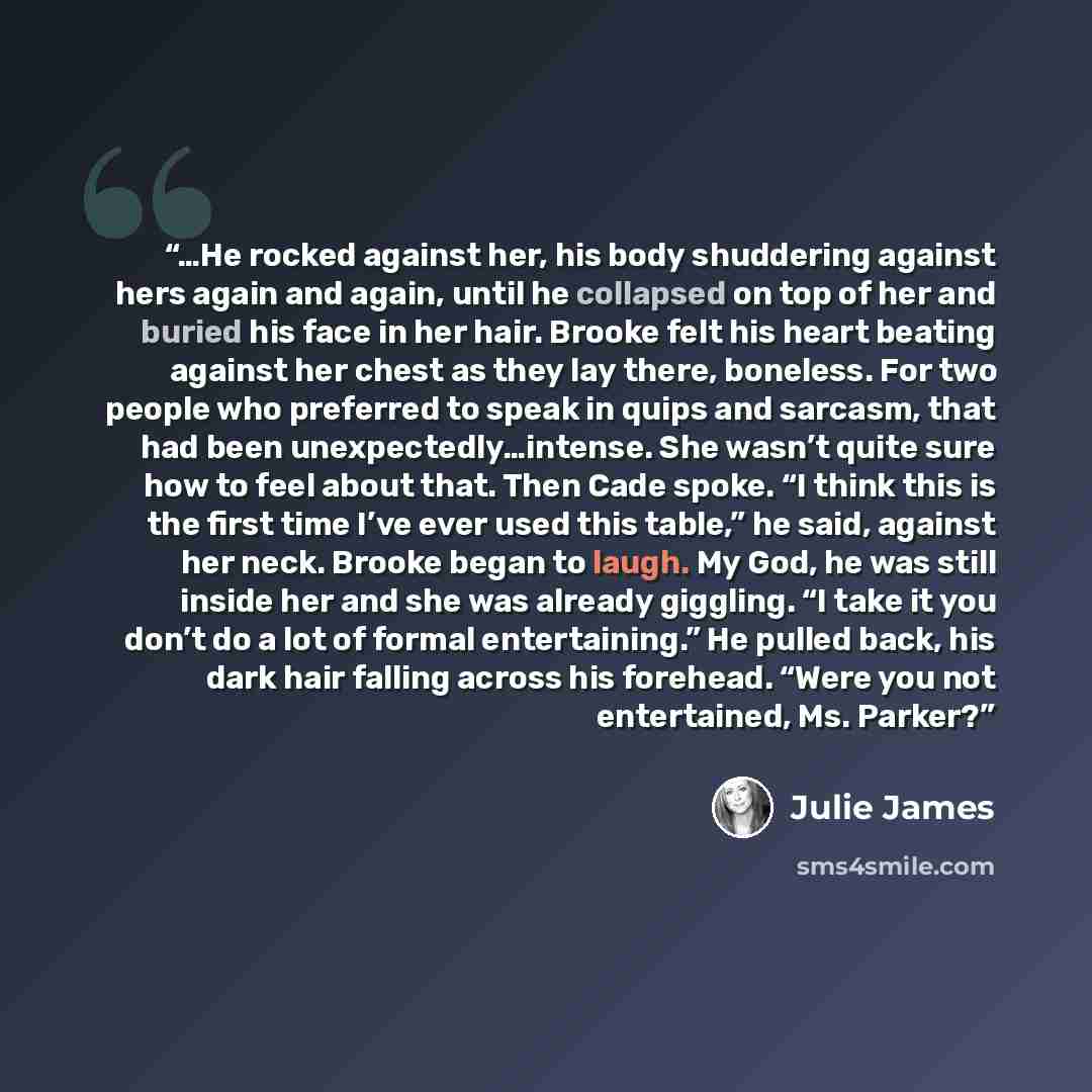 “…He rocked against her, his body shuddering against hers again and again, until he collapsed on top of her and buried his face in her hair. Brooke felt his heart beating against her chest as they lay there, boneless. For two people who preferred to speak in quips and sarcasm, that had been…” quote by Julie James