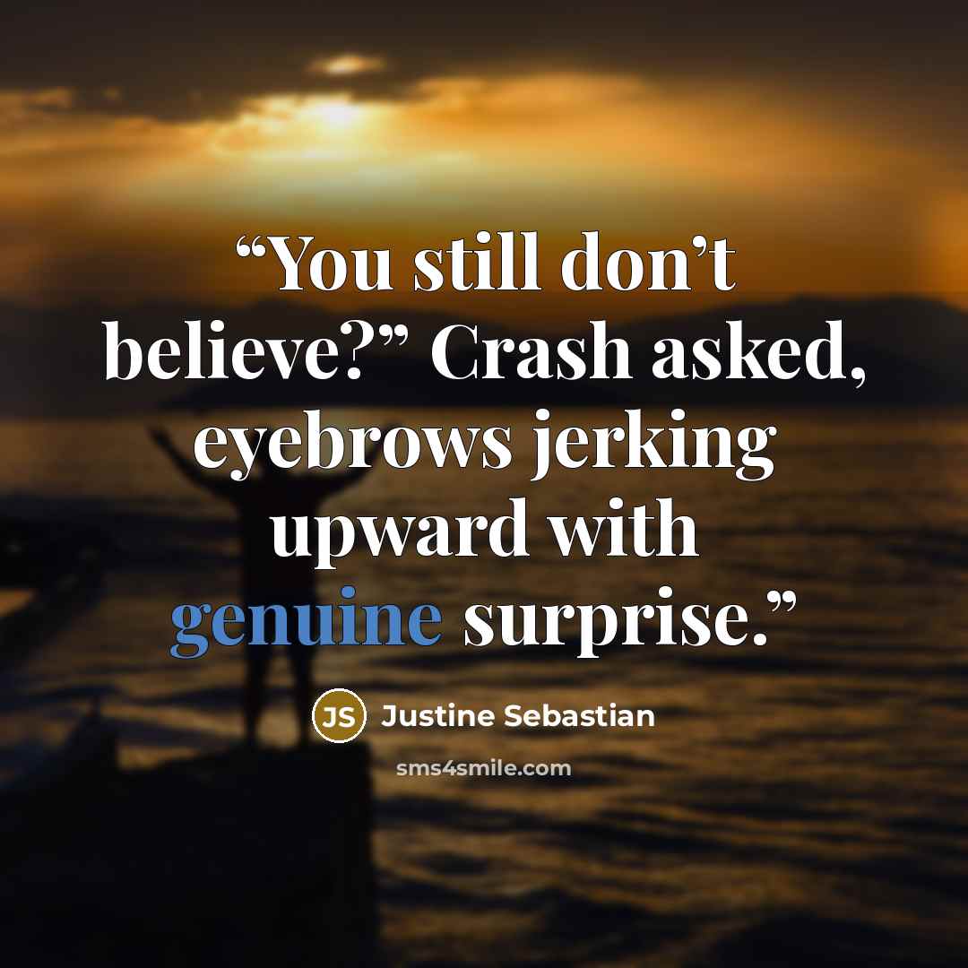 “You still don’t believe?” Crash asked, eyebrows jerking upward with genuine surprise.” quote by Justine Sebastian