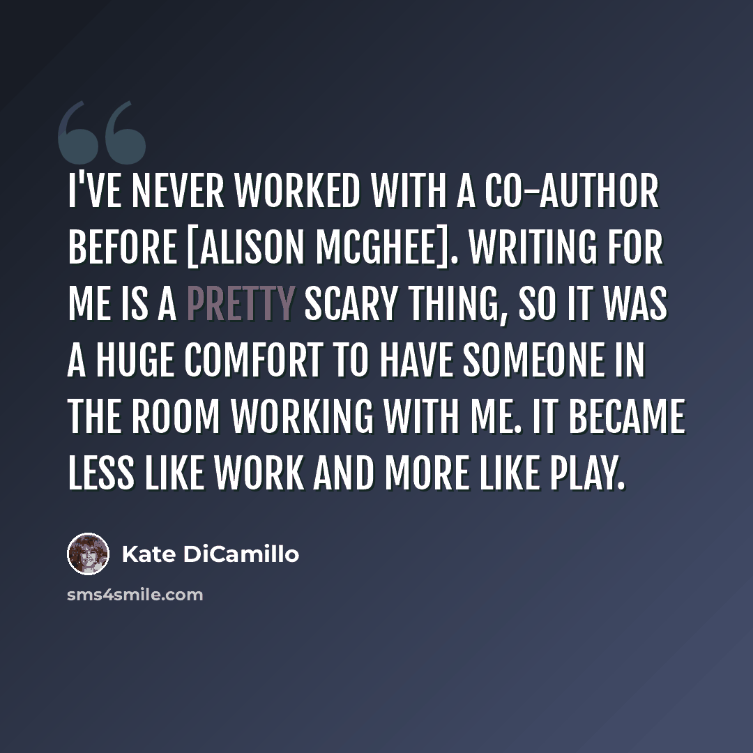 “I've never worked with a co-author before [Alison McGhee]. Writing for me is a pretty scary thing, so it was a huge comfort to have someone in the room working with me. It became less like work and more like play.” quote by Kate DiCamillo