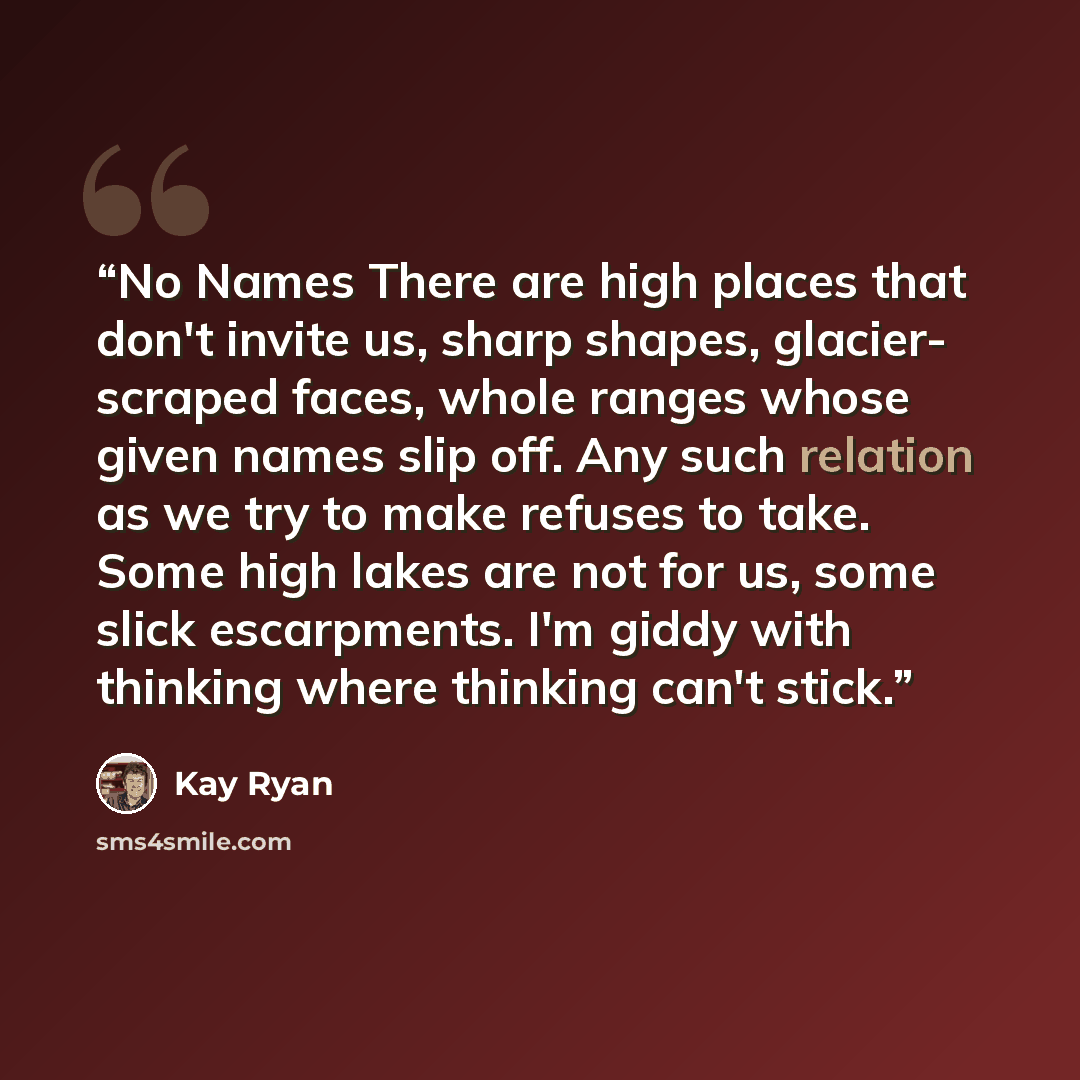 “No Names There are high places that don't invite us, sharp shapes, glacier- scraped faces, whole ranges whose given names slip off. Any such relation as we try to make refuses to take. Some high lakes are not for us, some slick escarpments. I'm giddy with thinking where thinking can't stick.” quote by Kay Ryan
