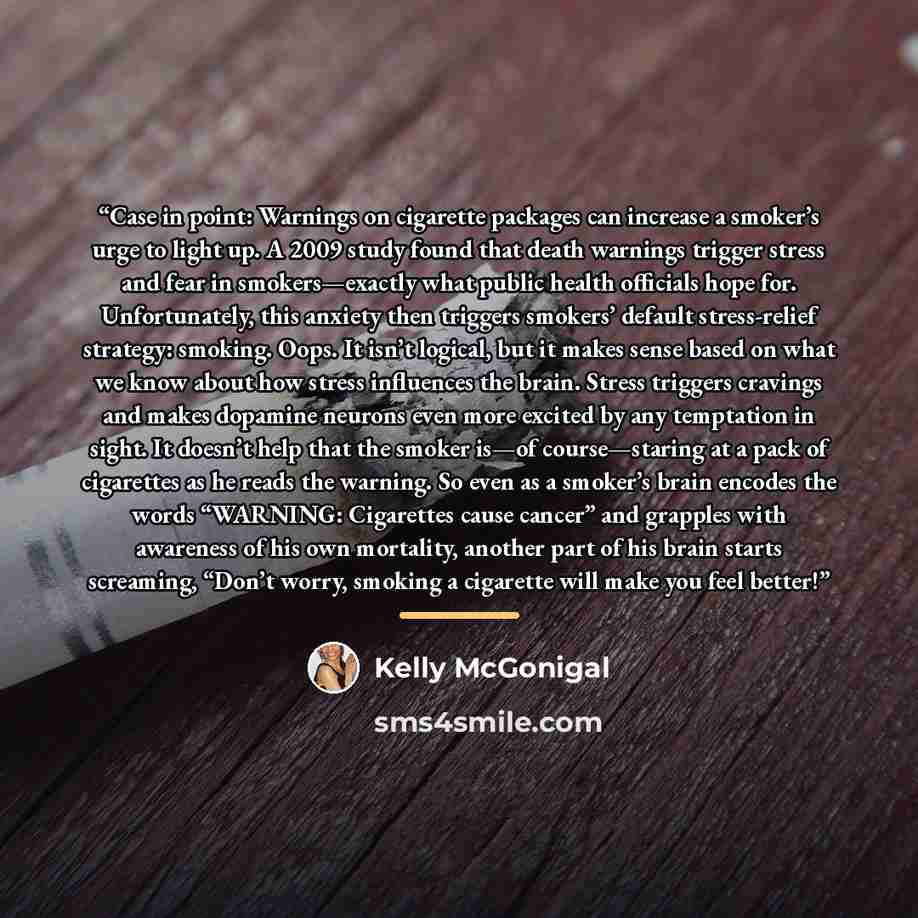 “Case in point: Warnings on cigarette packages can increase a smoker’s urge to light up. A 2009 study found that death warnings trigger stress and fear in smokers—exactly what public health officials hope for. Unfortunately, this anxiety then triggers smokers’ default stress-relief strategy…” quote by Kelly McGonigal