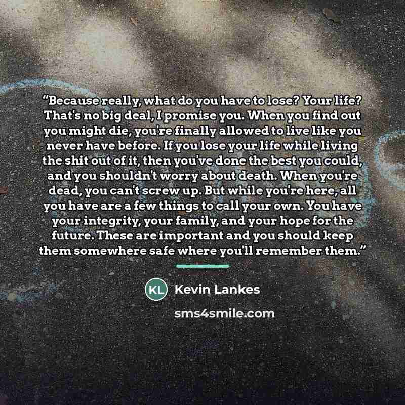 “Because really, what do you have to lose? Your life? That's no big deal, I promise you. When you find out you might die, you're finally allowed to live like you never have before. If you lose your life while living the shit out of it, then you've done the best you could, and you shouldn't worry…” quote by Kevin Lankes