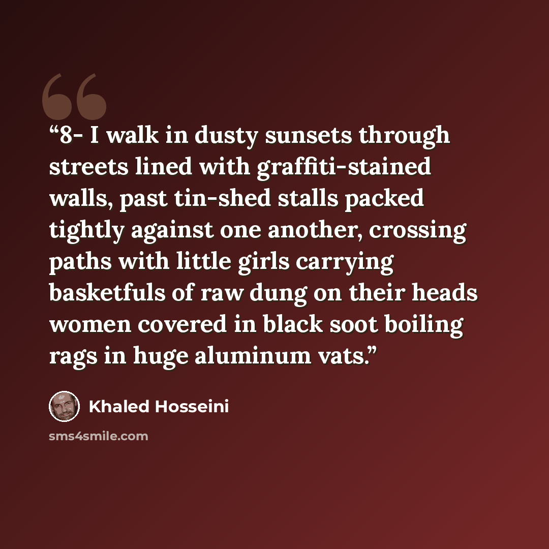 “8- I walk in dusty sunsets through streets lined with graffiti-stained walls, past tin-shed stalls packed tightly against one another, crossing paths with little girls carrying basketfuls of raw dung on their heads women covered in black soot boiling rags in huge aluminum vats.” quote by Khaled Hosseini