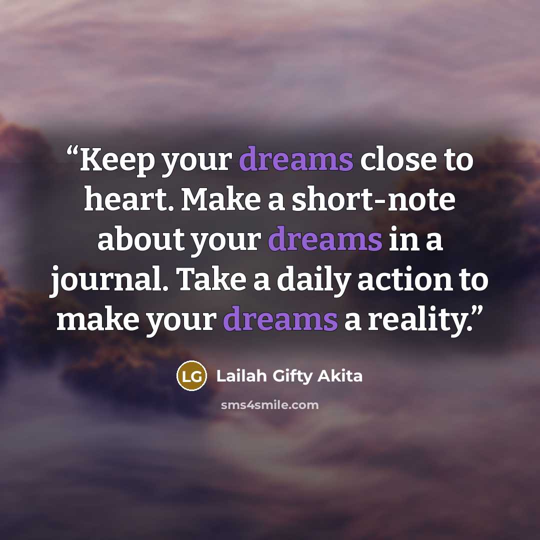 “Keep your dreams close to heart. Make a short-note about your dreams in a journal. Take a daily action to make your dreams a reality.” quote by Lailah Gifty Akita