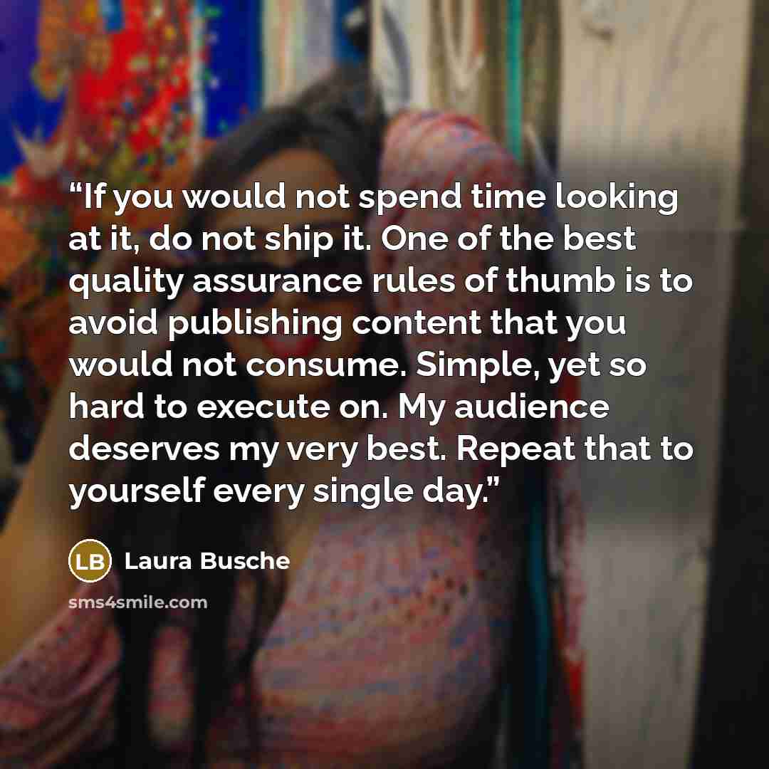 “If you would not spend time looking at it, do not ship it. One of the best quality assurance rules of thumb is to avoid publishing content that you would not consume. Simple, yet so hard to execute on. My audience deserves my very best. Repeat that to yourself every single day.” quote by Laura Busche