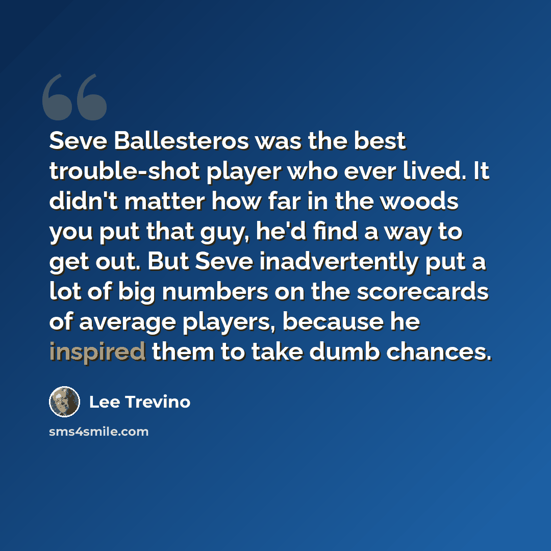 “Seve Ballesteros was the best trouble-shot player who ever lived. It didn't matter how far in the woods you put that guy, he'd find a way to get out. But Seve inadvertently put a lot of big numbers on the scorecards of average players, because he inspired them to take dumb chances.” quote by Lee Trevino