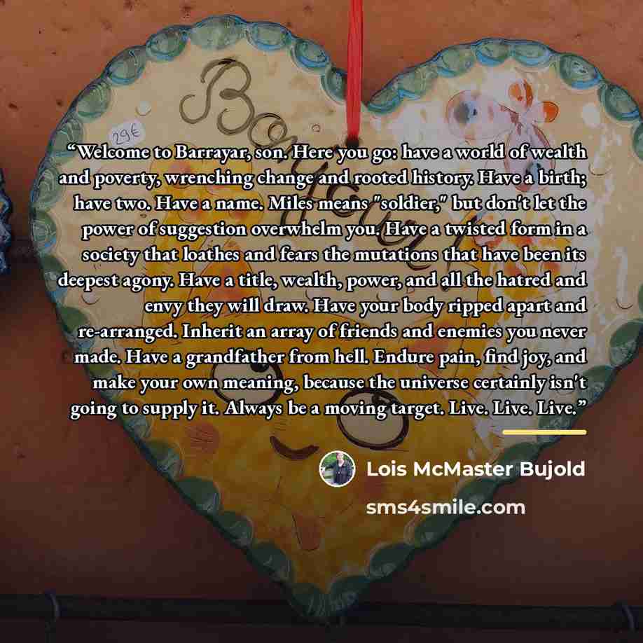 “Welcome to Barrayar, son. Here you go: have a world of wealth and poverty, wrenching change and rooted history. Have a birth; have two. Have a name. Miles means "soldier," but don't let the power of suggestion overwhelm you. Have a twisted form in a society that loathes and fears the mutations…” quote by Lois McMaster Bujold