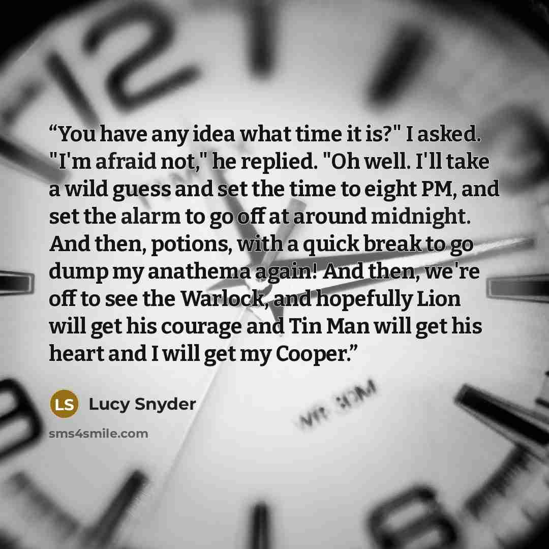 “You have any idea what time it is?" I asked. "I'm afraid not," he replied. "Oh well. I'll take a wild guess and set the time to eight PM, and set the alarm to go off at around midnight. And then, potions, with a quick break to go dump my anathema again! And then, we're off to see the Warlock, and…” quote by Lucy Snyder