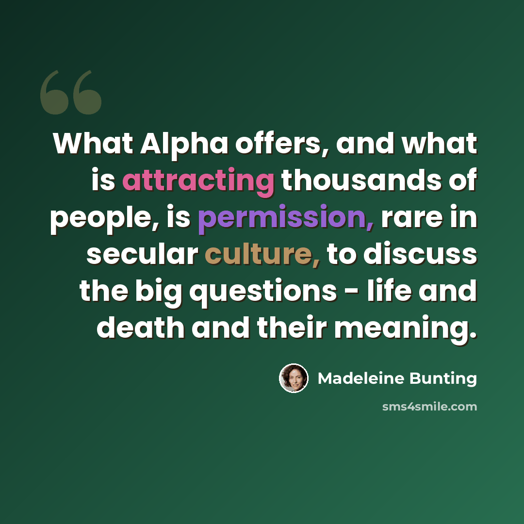 “What Alpha offers, and what is attracting thousands of people, is permission, rare in secular culture, to discuss the big questions - life and death and their meaning.” quote by Madeleine Bunting