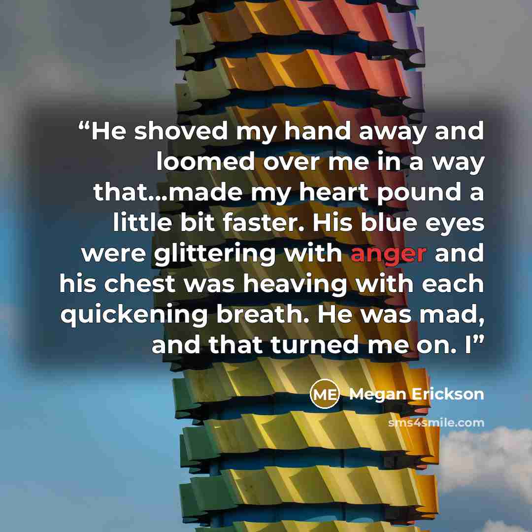 “He shoved my hand away and loomed over me in a way that…made my heart pound a little bit faster. His blue eyes were glittering with anger and his chest was heaving with each quickening breath. He was mad, and that turned me on. I” quote by Megan Erickson
