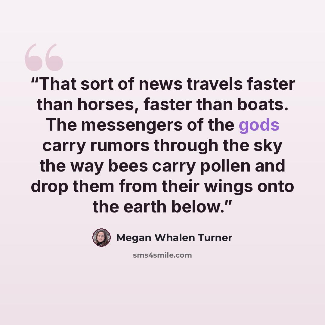 “That sort of news travels faster than horses, faster than boats. The messengers of the gods carry rumors through the sky the way bees carry pollen and drop them from their wings onto the earth below.” quote by Megan Whalen Turner