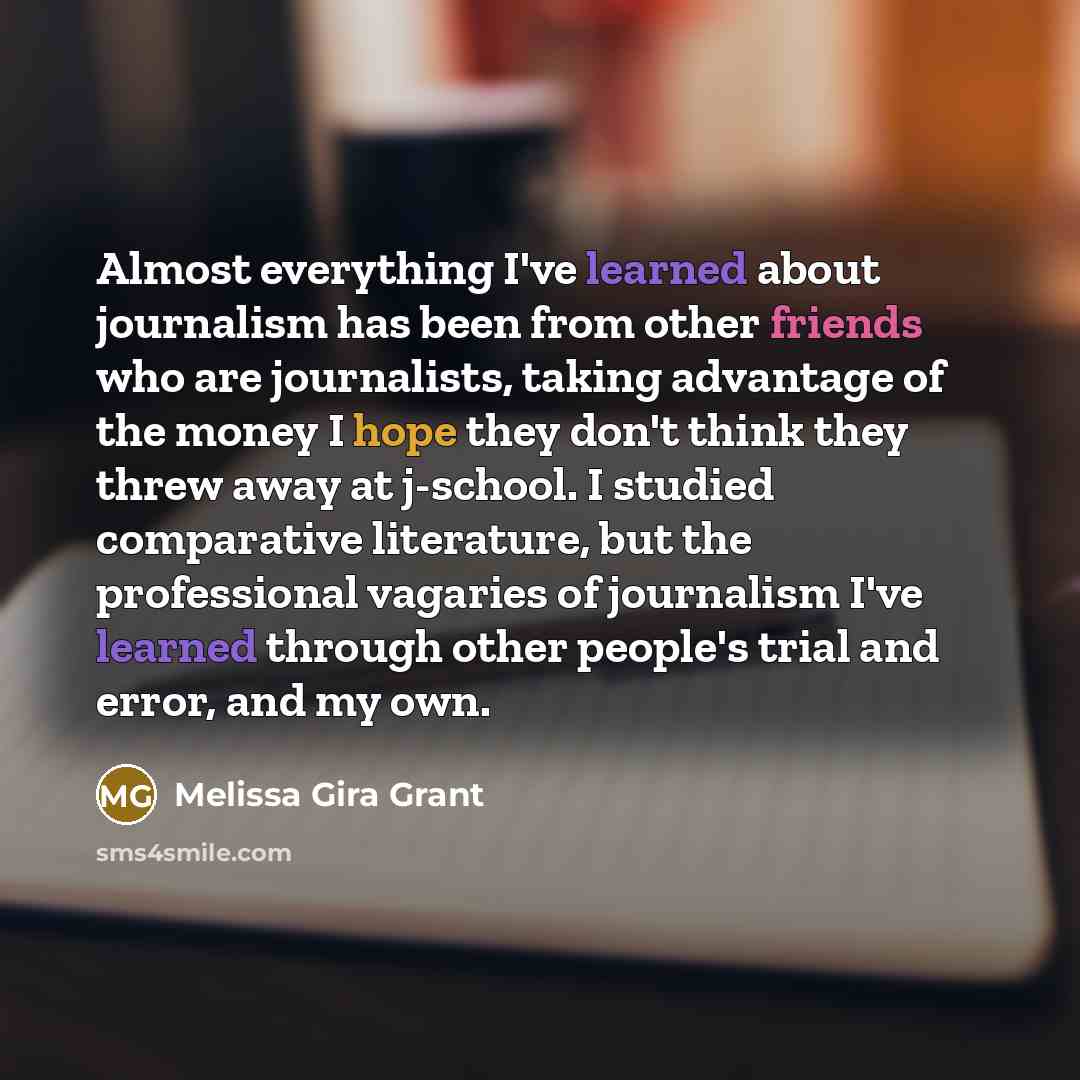 “Almost everything I've learned about journalism has been from other friends who are journalists, taking advantage of the money I hope they don't think they threw away at j-school. I studied comparative literature, but the professional vagaries of journalism I've learned through other people's…” quote by Melissa Gira Grant