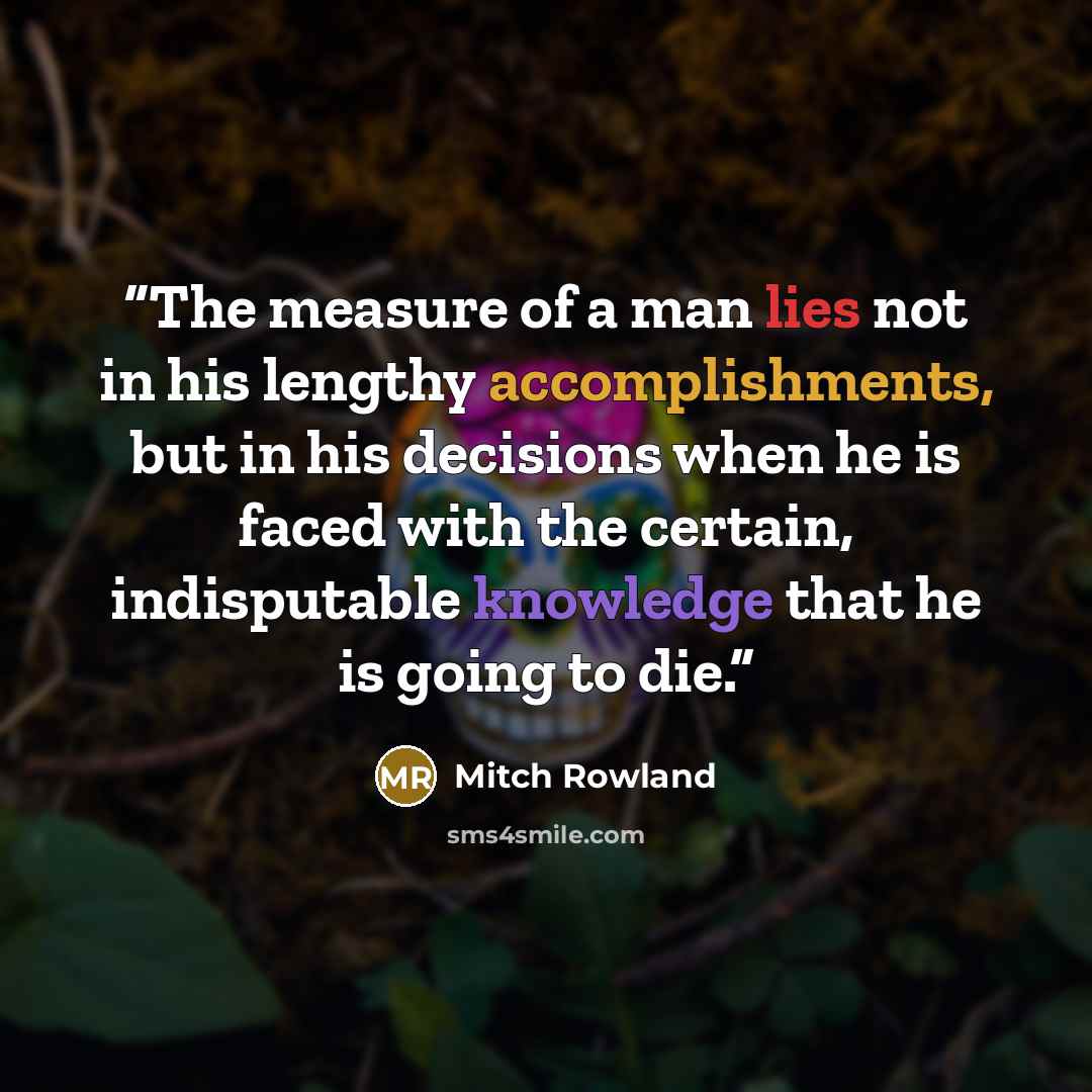 “The measure of a man lies not in his lengthy accomplishments, but in his decisions when he is faced with the certain, indisputable knowledge that he is going to die.” quote by Mitch Rowland