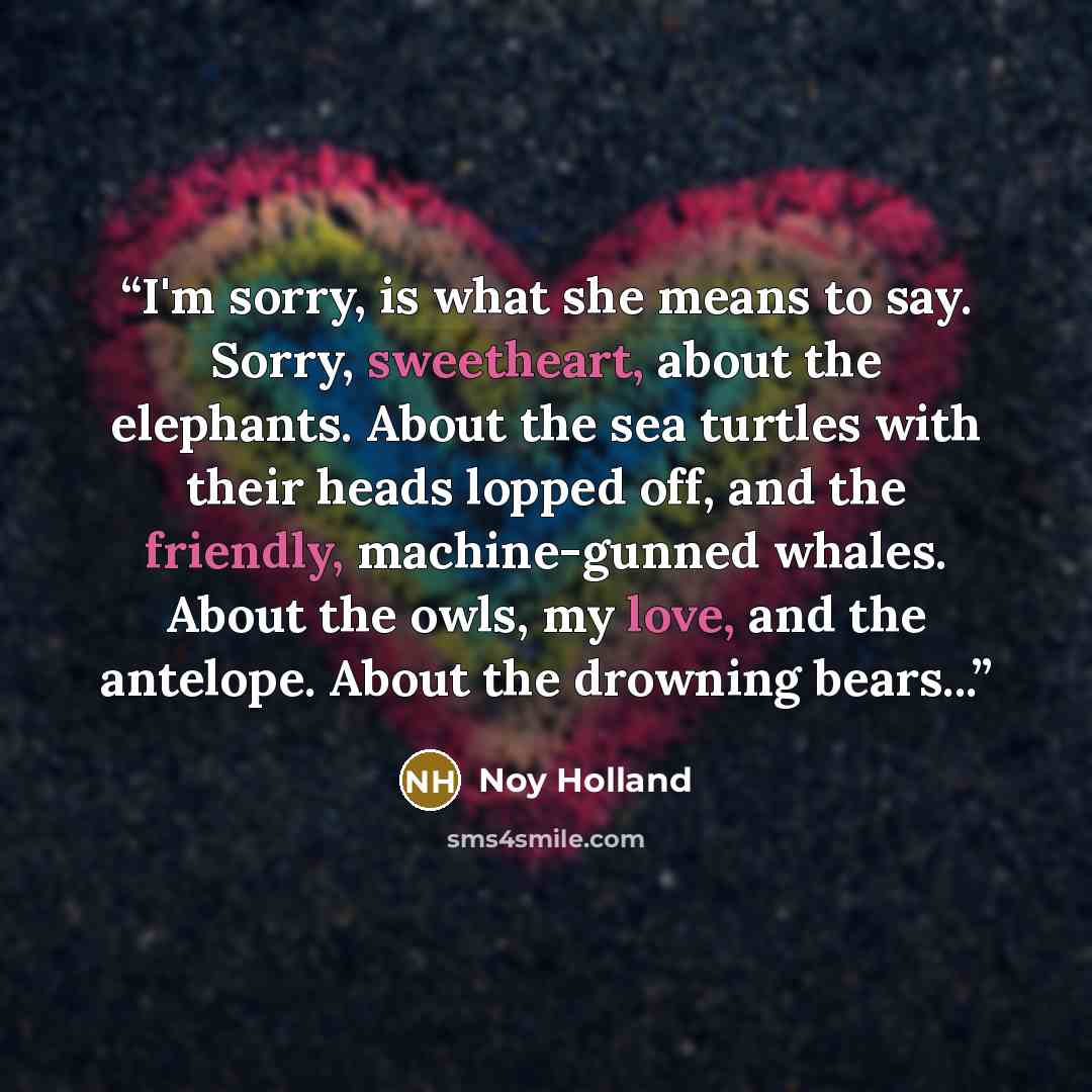 “I'm sorry, is what she means to say. Sorry, sweetheart, about the elephants. About the sea turtles with their heads lopped off, and the friendly, machine-gunned whales. About the owls, my love, and the antelope. About the drowning bears...” quote by Noy Holland