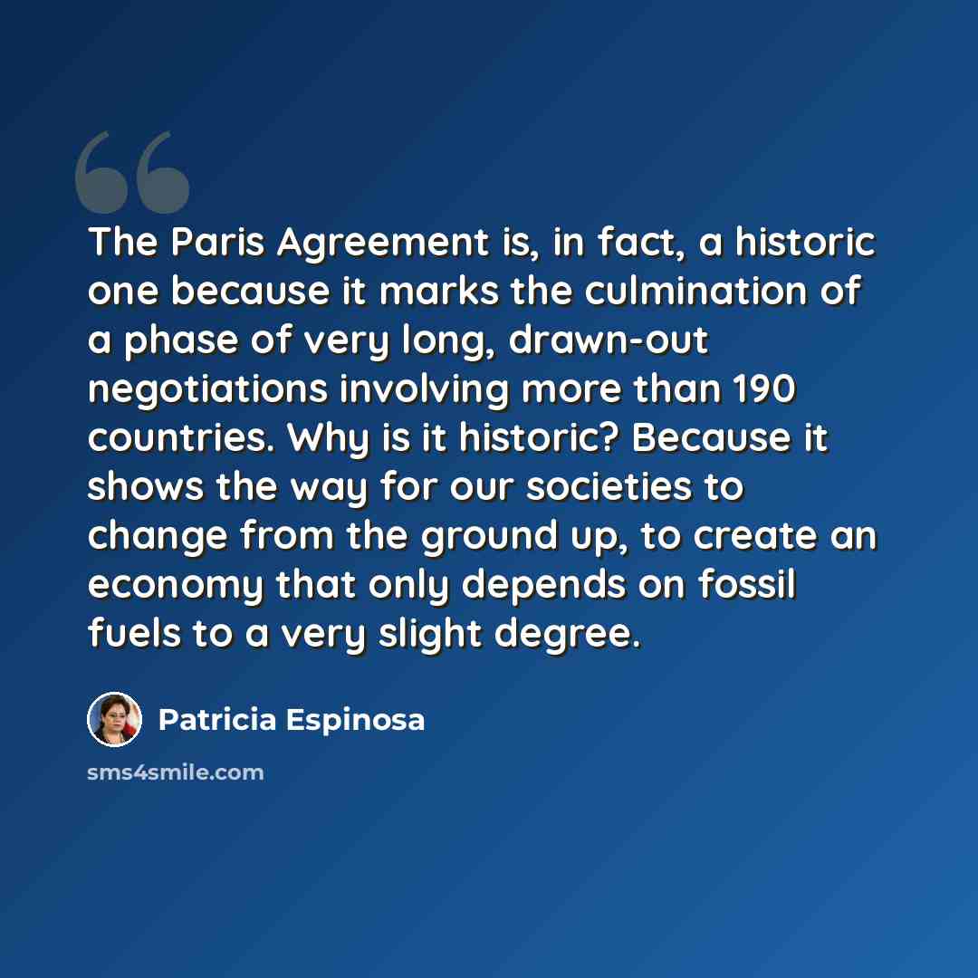 “The Paris Agreement is, in fact, a historic one because it marks the culmination of a phase of very long, drawn-out negotiations involving more than 190 countries. Why is it historic? Because it shows the way for our societies to change from the ground up, to create an economy that only depends on…” quote by Patricia Espinosa