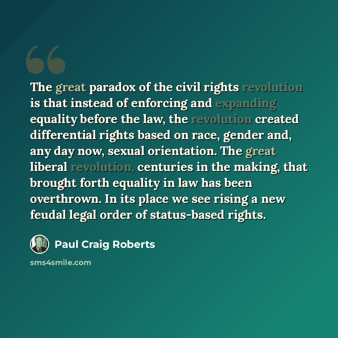 “The great paradox of the civil rights revolution is that instead of enforcing and expanding equality before the law, the revolution created differential rights based on race, gender and, any day now, sexual orientation. The great liberal revolution, centuries in the making, that brought forth…” quote by Paul Craig Roberts