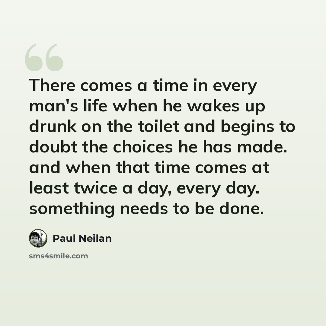 “There comes a time in every man's life when he wakes up drunk on the toilet and begins to doubt the choices he has made. and when that time comes at least twice a day, every day. something needs to be done.” quote by Paul Neilan