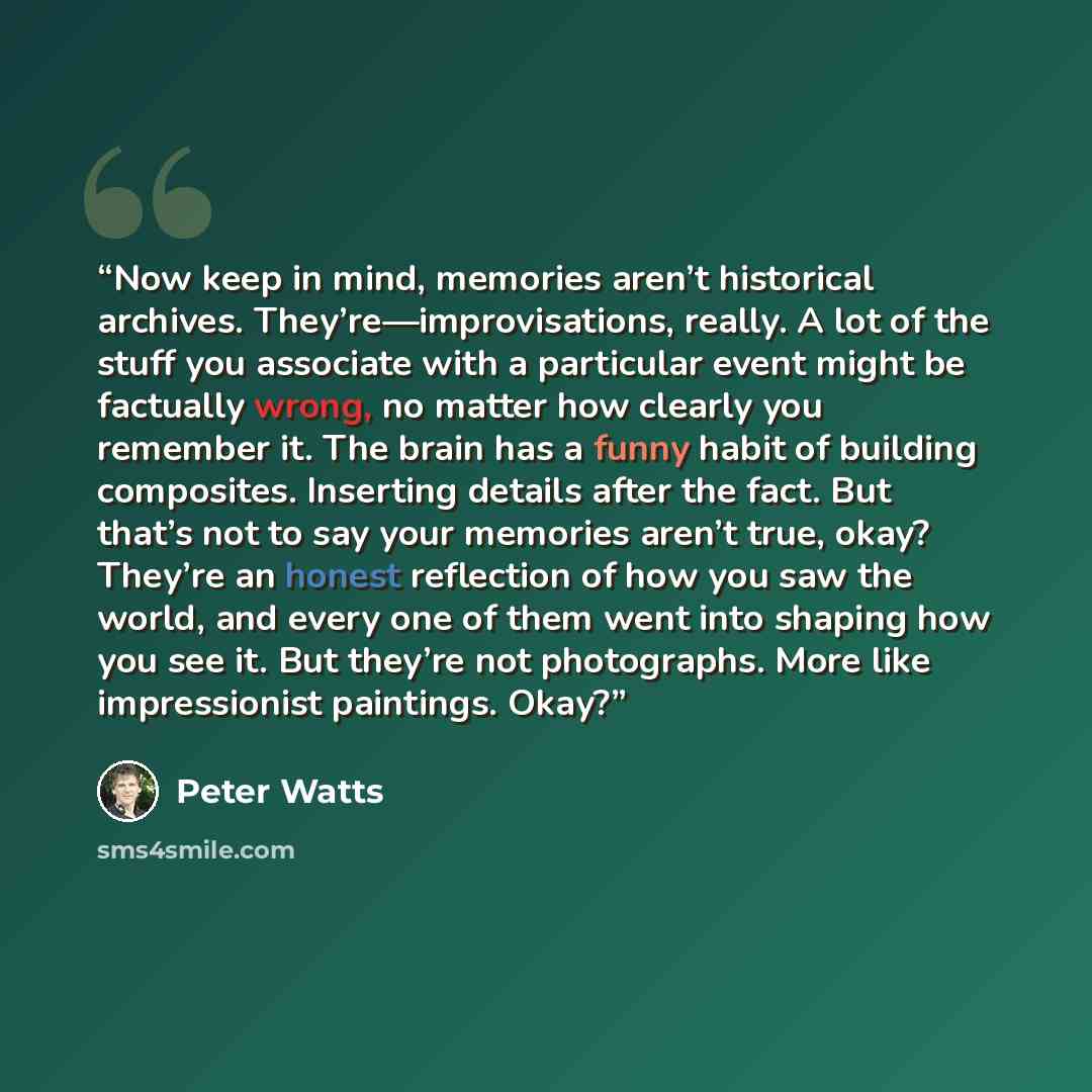 “Now keep in mind, memories aren’t historical archives. They’re—improvisations, really. A lot of the stuff you associate with a particular event might be factually wrong, no matter how clearly you remember it. The brain has a funny habit of building composites. Inserting details after the fact. But…” quote by Peter Watts