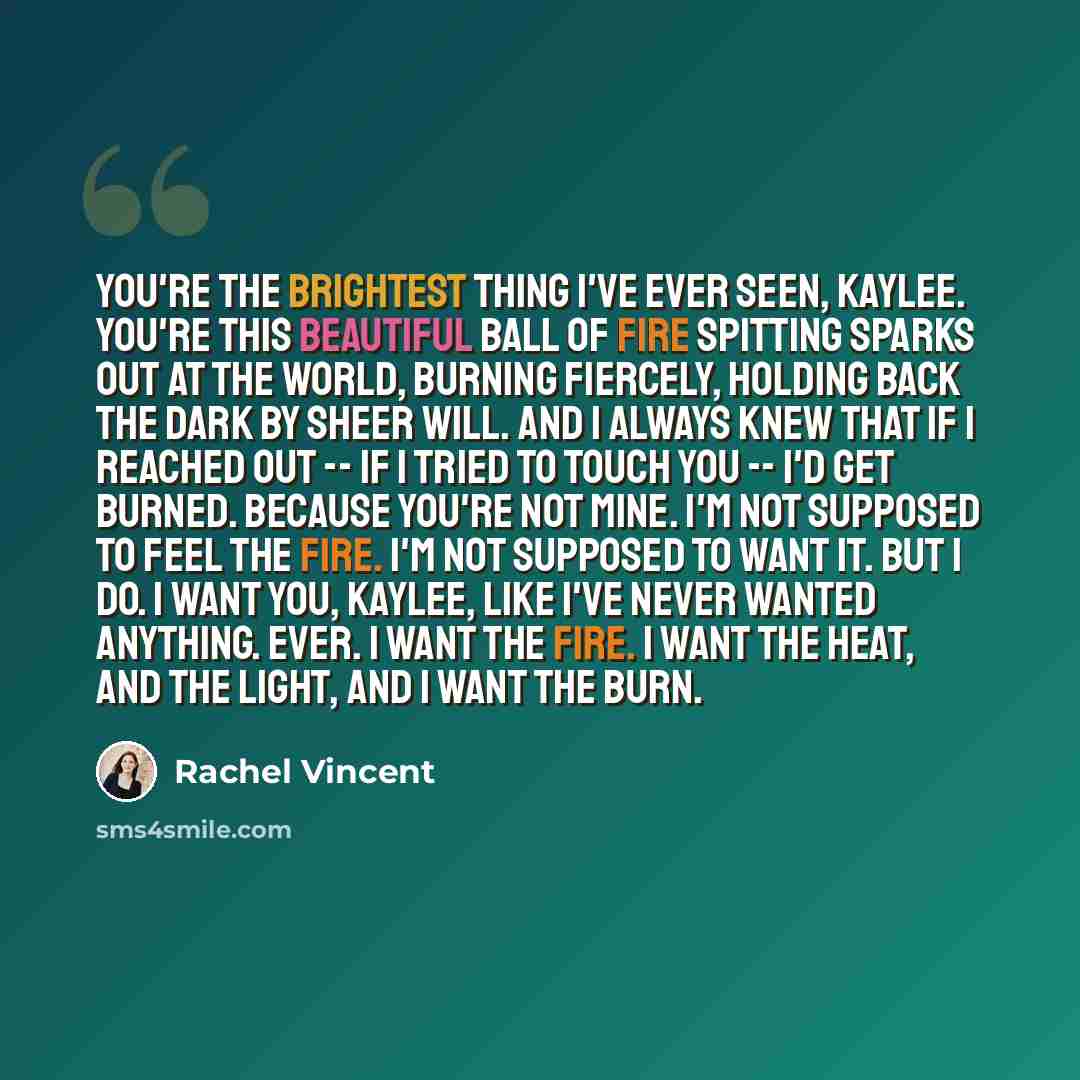 “You're the brightest thing I've ever seen, Kaylee. You're this beautiful ball of fire spitting sparks out at the world, burning fiercely, holding back the dark by sheer will. And I always knew that if I reached out -- if i tried to touch you -- I'd get burned. Because you're not mine. I'm not…” quote by Rachel Vincent