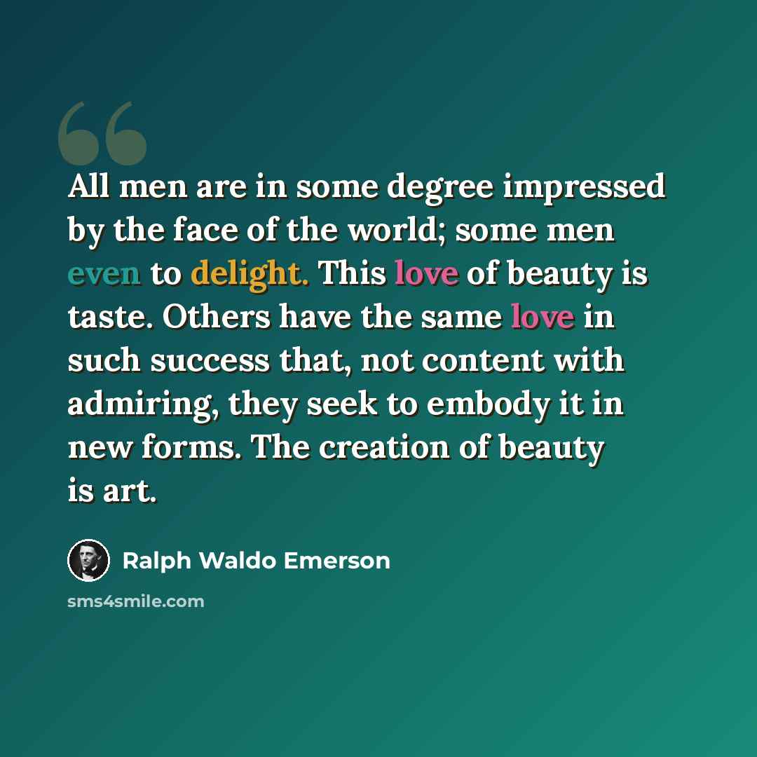 “All men are in some degree impressed by the face of the world; some men even to delight. This love of beauty is taste. Others have the same love in such success that, not content with admiring, they seek to embody it in new forms. The creation of beauty is art.” quote by Ralph Waldo Emerson