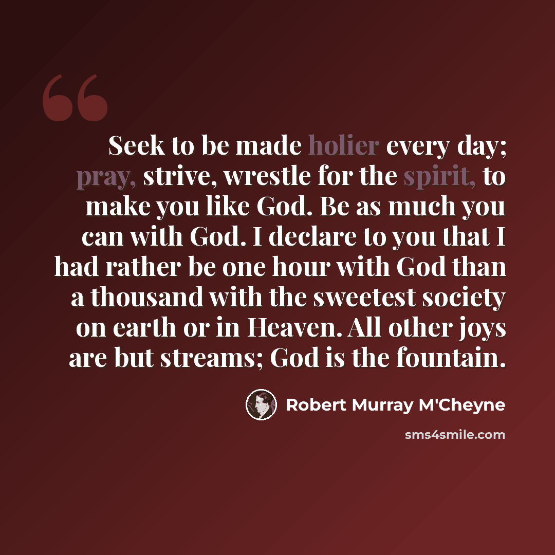 “Seek to be made holier every day; pray, strive, wrestle for the spirit, to make you like God. Be as much you can with God. I declare to you that I had rather be one hour with God than a thousand with the sweetest society on earth or in Heaven. All other joys are but streams; God is the fountain.” quote by Robert Murray M'Cheyne