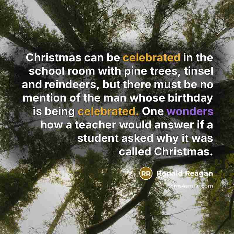 “Christmas can be celebrated in the school room with pine trees, tinsel and reindeers, but there must be no mention of the man whose birthday is being celebrated. One wonders how a teacher would answer if a student asked why it was called Christmas.” quote by Ronald Reagan