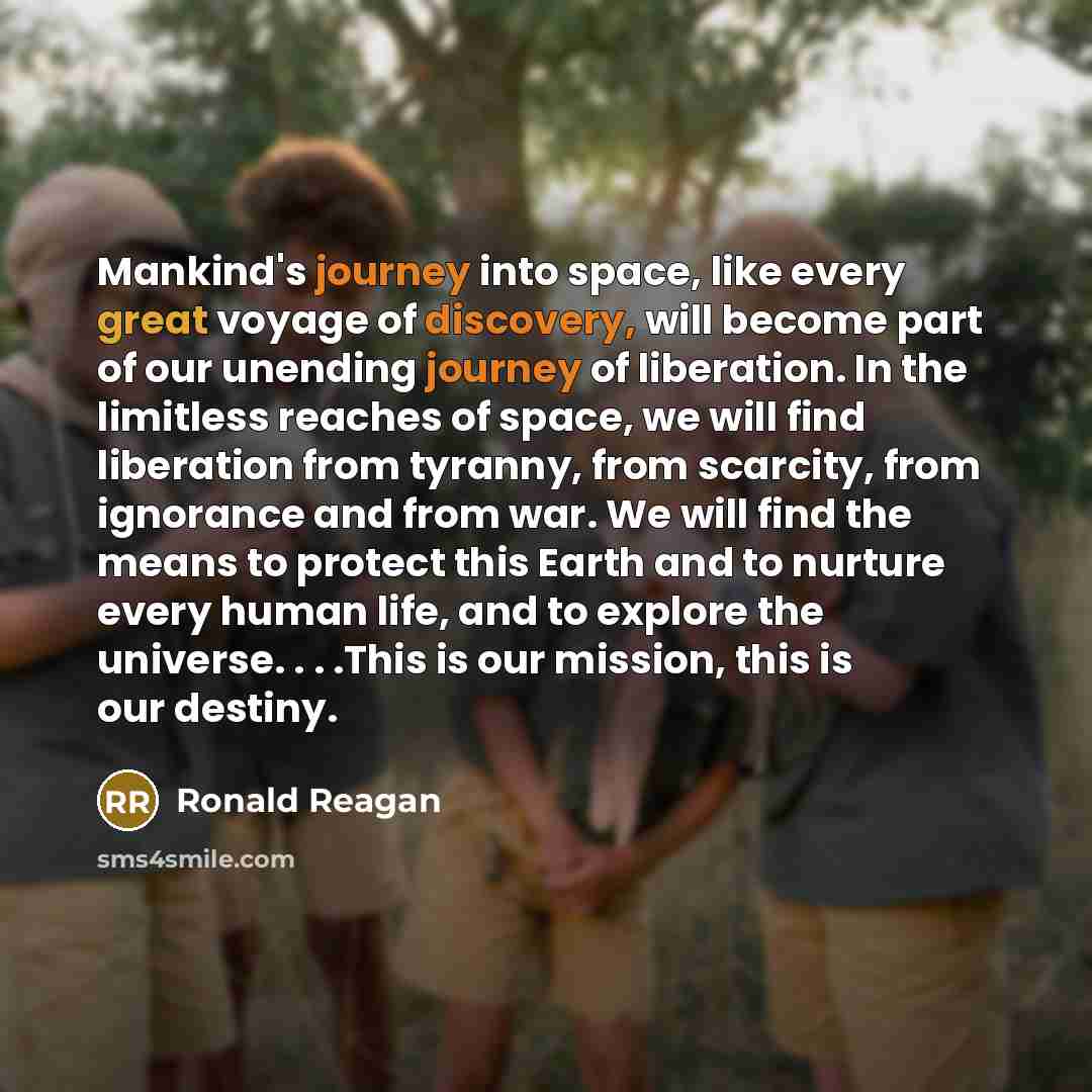 “Mankind's journey into space, like every great voyage of discovery, will become part of our unending journey of liberation. In the limitless reaches of space, we will find liberation from tyranny, from scarcity, from ignorance and from war. We will find the means to protect this Earth and to…” quote by Ronald Reagan