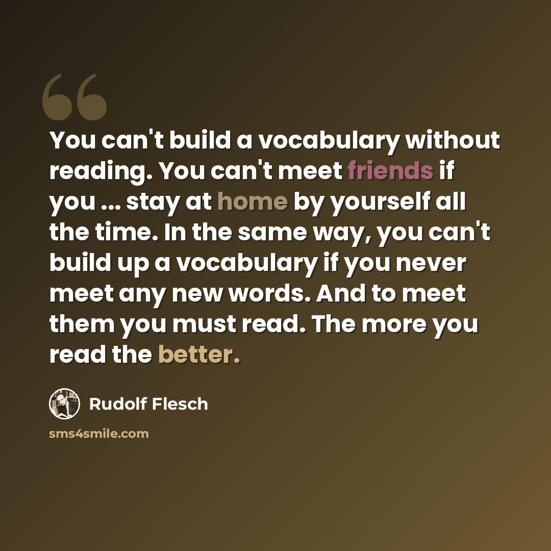 “You can't build a vocabulary without reading. You can't meet friends if you ... stay at home by yourself all the time. In the same way, you can't build up a vocabulary if you never meet any new words. And to meet them you must read. The more you read the better.” quote by Rudolf Flesch