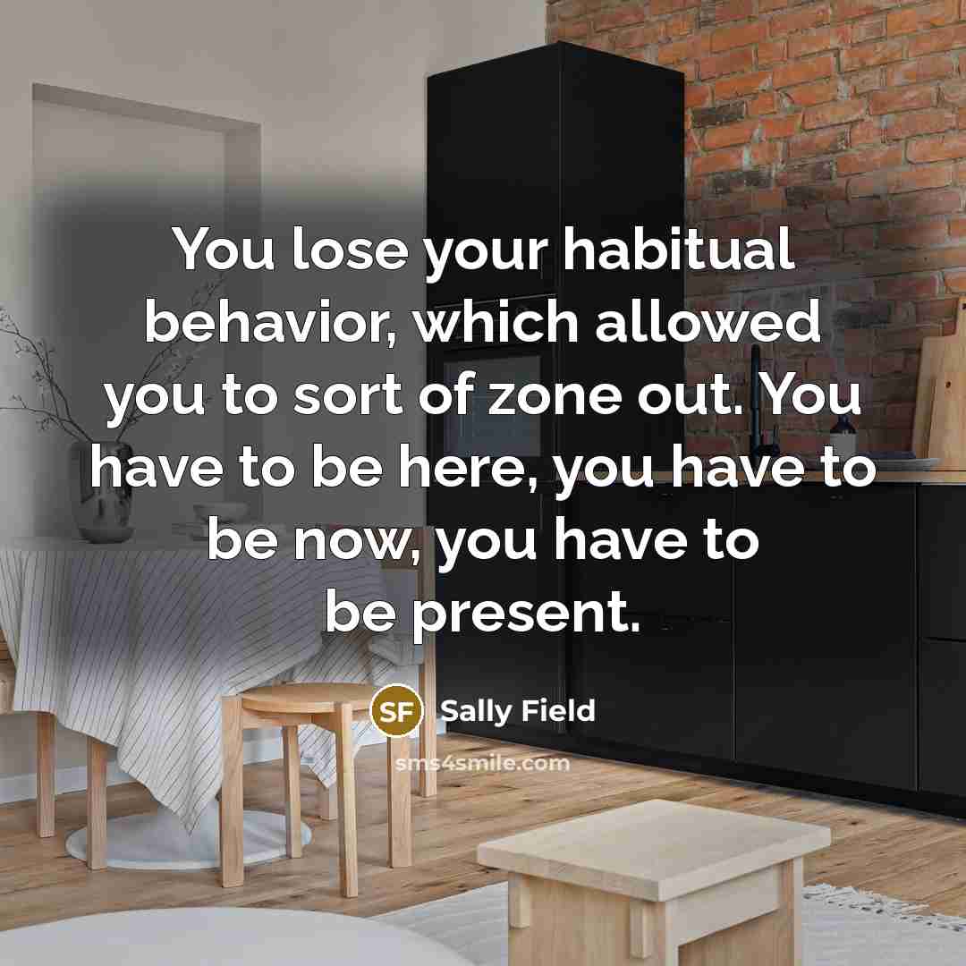 “You lose your habitual behavior, which allowed you to sort of zone out. You have to be here, you have to be now, you have to be present.” quote by Sally Field