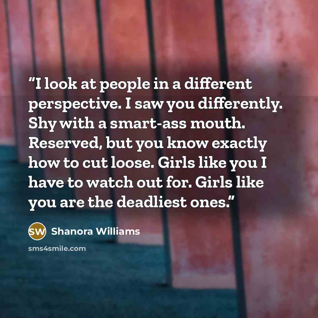 “I look at people in a different perspective. I saw you differently. Shy with a smart-ass mouth. Reserved, but you know exactly how to cut loose. Girls like you I have to watch out for. Girls like you are the deadliest ones.” quote by Shanora Williams