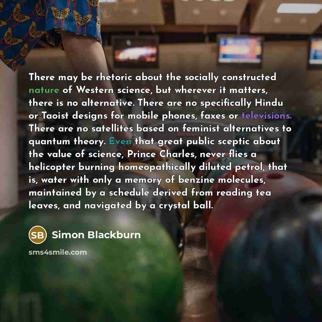 “There may be rhetoric about the socially constructed nature of Western science, but wherever it matters, there is no alternative. There are no specifically Hindu or Taoist designs for mobile phones, faxes or televisions. There are no satellites based on feminist alternatives to quantum theory…” quote by Simon Blackburn