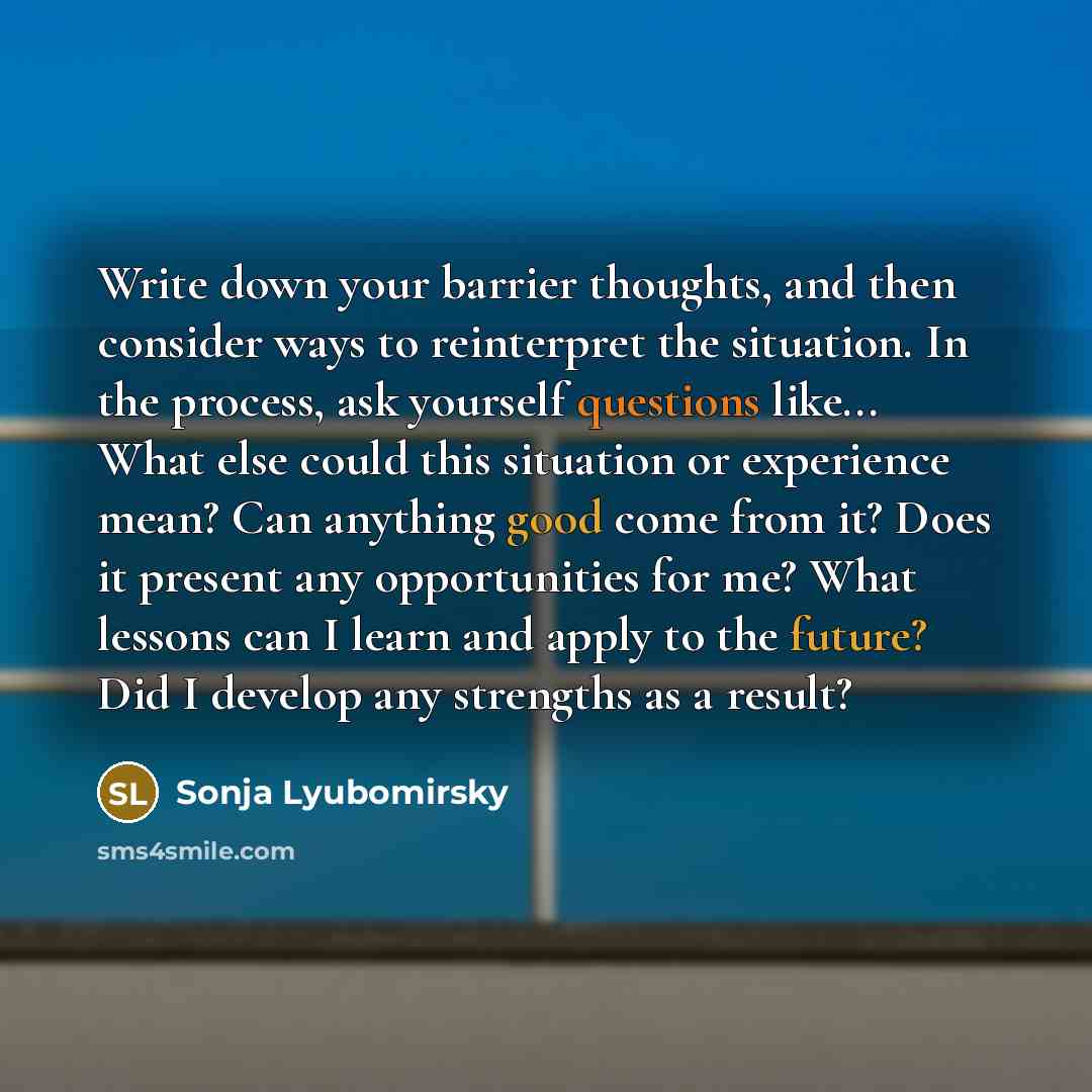 “Write down your barrier thoughts, and then consider ways to reinterpret the situation. In the process, ask yourself questions like... What else could this situation or experience mean? Can anything good come from it? Does it present any opportunities for me? What lessons can I learn and apply to…” quote by Sonja Lyubomirsky
